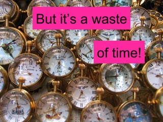 But it’s a waste of time! 