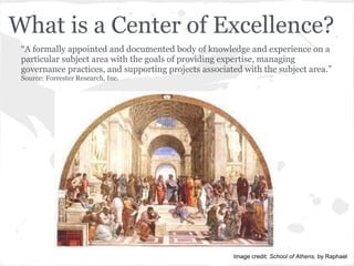 What is a Center of Excellence?
“A formally appointed and documented body of knowledge and experience on a
particular subject area with the goals of providing expertise, managing
governance practices, and supporting projects associated with the subject area.”
Source: Forrester Research, Inc.
Image credit: School of Athens, by Raphael
 