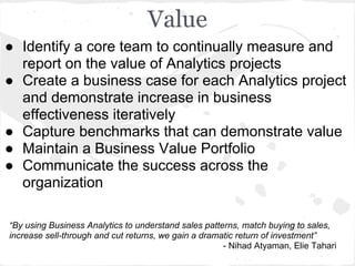 Value
● Identify a core team to continually measure and
report on the value of Analytics projects
● Create a business case for each Analytics project
and demonstrate increase in business
effectiveness iteratively
● Capture benchmarks that can demonstrate value
● Maintain a Business Value Portfolio
● Communicate the success across the
organization
“By using Business Analytics to understand sales patterns, match buying to sales,
increase sell-through and cut returns, we gain a dramatic return of investment”
- Nihad Atyaman, Elie Tahari
 