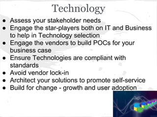 Technology
● Assess your stakeholder needs
● Engage the star-players both on IT and Business
to help in Technology selection
● Engage the vendors to build POCs for your
business case
● Ensure Technologies are compliant with
standards
● Avoid vendor lock-in
● Architect your solutions to promote self-service
● Build for change - growth and user adoption
 