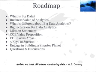 Roadmap
In God we trust. All others must bring data. - W.E. Deming
● What is Big Data?
● Business Value of Analytics
● What is different about Big Data Analytics?
● Big Picture on Big Data Analytics
● Mission Statement
● COE Value Proposition
● COE Focus Areas
● 5 Keys to Success
● Engage in building a Smarter Planet
● Questions & Discussions
 