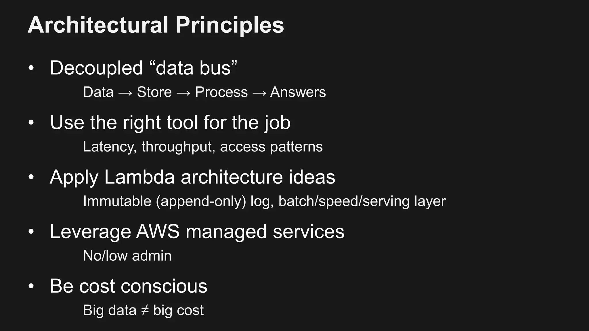 Architectural Principles
• Decoupled “data bus”
Data → Store → Process → Answers
• Use the right tool for the job
Latency, throughput, access patterns
• Apply Lambda architecture ideas
Immutable (append-only) log, batch/speed/serving layer
• Leverage AWS managed services
No/low admin
• Be cost conscious
Big data ≠ big cost