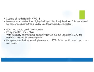 • Source of truth data in AWS S3
• No resource contention, high priority production jobs doesn’t have to wait
for resources being freed up by up stream production jobs
• Each job could get its own cluster
• Easily meet business SLAs
With flexibility of providing capacity based on the use cases, SLAs for
various LOBs could be easily met
• Usage of spot instances will give approx. 70% of discount in most common
use cases
 