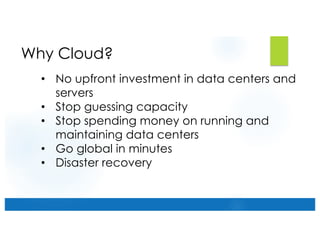 Why Cloud?
• No upfront investment in data centers and
servers
• Stop guessing capacity
• Stop spending money on running and
maintaining data centers
• Go global in minutes
• Disaster recovery
 