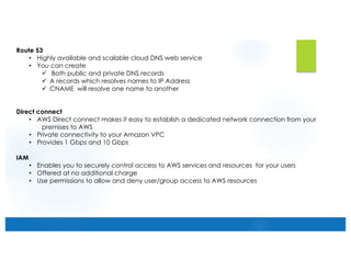 Route 53
• Highly available and scalable cloud DNS web service
• You can create
ü Both public and private DNS records
ü A records which resolves names to IP Address
ü CNAME will resolve one name to another
Direct connect
• AWS Direct connect makes it easy to establish a dedicated network connection from your
premises to AWS
• Private connectivity to your Amazon VPC
• Provides 1 Gbps and 10 Gbps
IAM
• Enables you to securely control access to AWS services and resources for your users
• Offered at no additional charge
• Use permissions to allow and deny user/group access to AWS resources
 