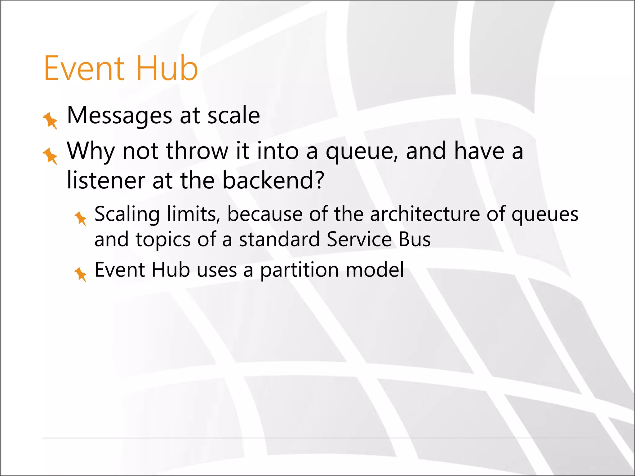 Event Hub
Messages at scale
Why not throw it into a queue, and have a
listener at the backend?
Scaling limits, because of the architecture of queues
and topics of a standard Service Bus
Event Hub uses a partition model
 