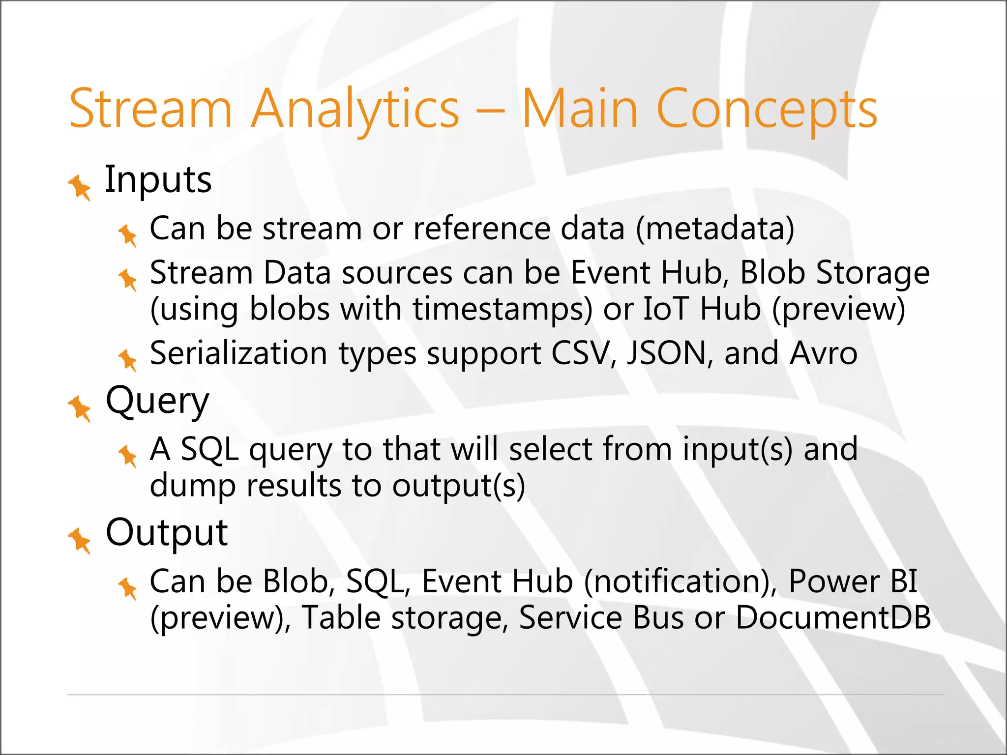 Stream Analytics – Main Concepts
Inputs
Can be stream or reference data (metadata)
Stream Data sources can be Event Hub, Blob Storage
(using blobs with timestamps) or IoT Hub (preview)
Serialization types support CSV, JSON, and Avro
Query
A SQL query to that will select from input(s) and
dump results to output(s)
Output
Can be Blob, SQL, Event Hub (notification), Power BI
(preview), Table storage, Service Bus or DocumentDB
 