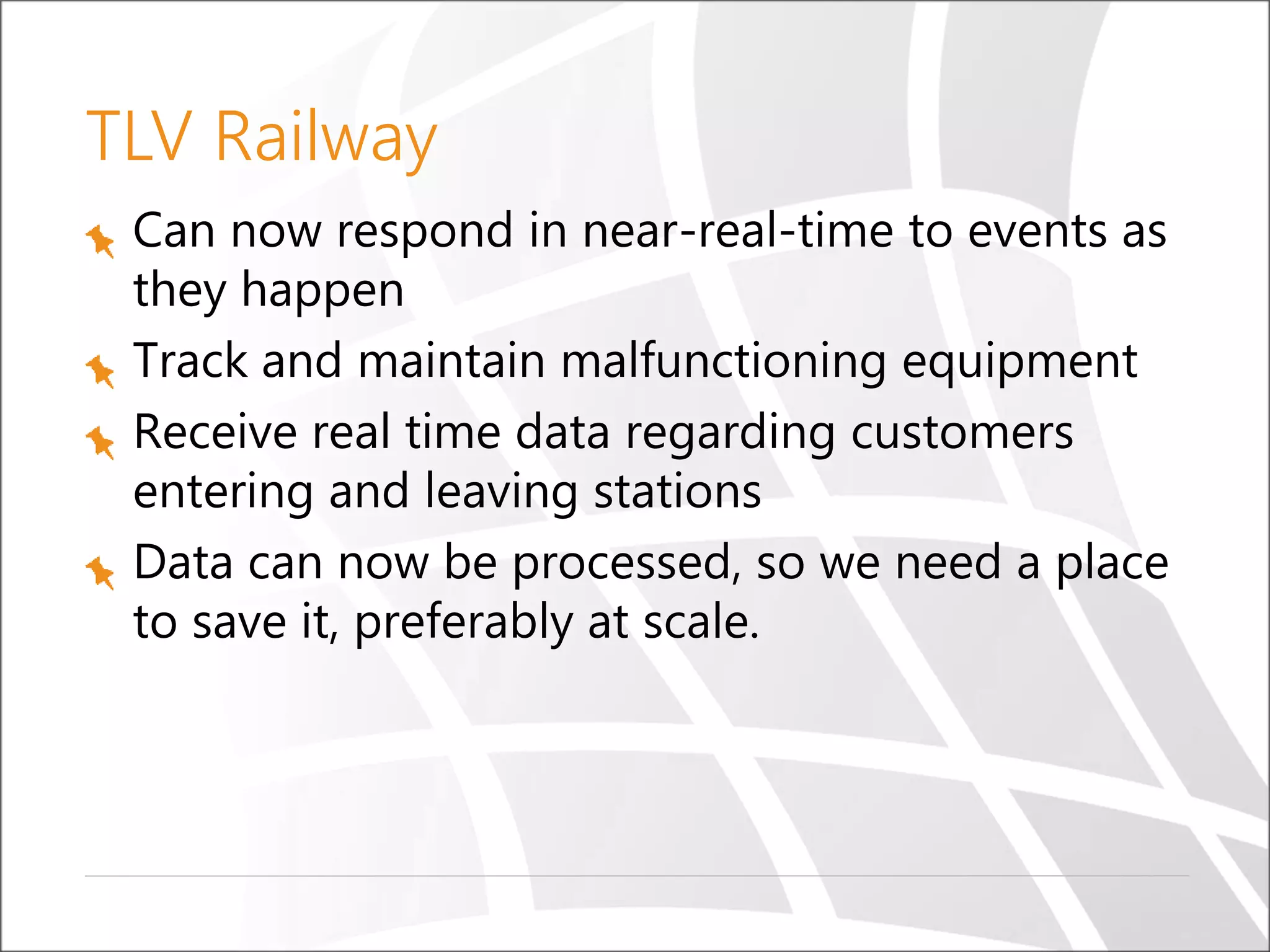TLV Railway
Can now respond in near-real-time to events as
they happen
Track and maintain malfunctioning equipment
Receive real time data regarding customers
entering and leaving stations
Data can now be processed, so we need a place
to save it, preferably at scale.
 