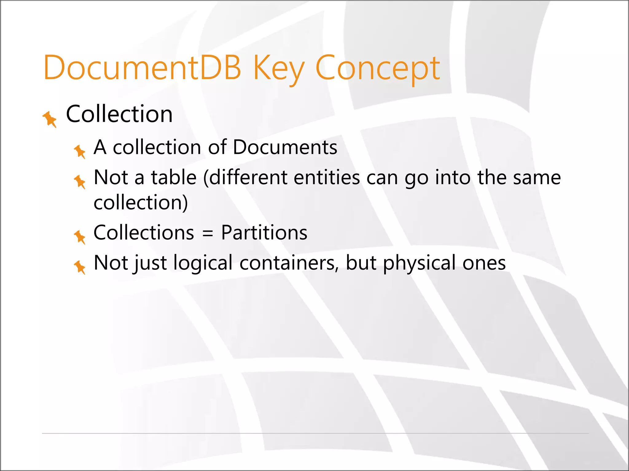 DocumentDB Key Concept
Collection
A collection of Documents
Not a table (different entities can go into the same
collection)
Collections = Partitions
Not just logical containers, but physical ones
 