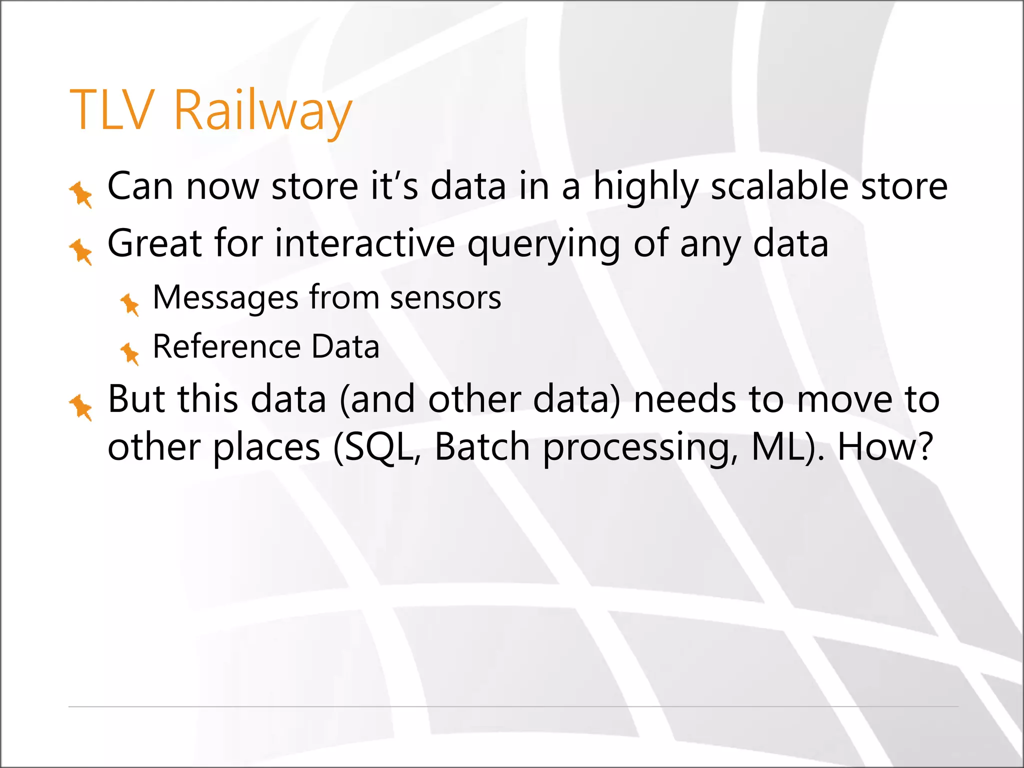 TLV Railway
Can now store it’s data in a highly scalable store
Great for interactive querying of any data
Messages from sensors
Reference Data
But this data (and other data) needs to move to
other places (SQL, Batch processing, ML). How?
 