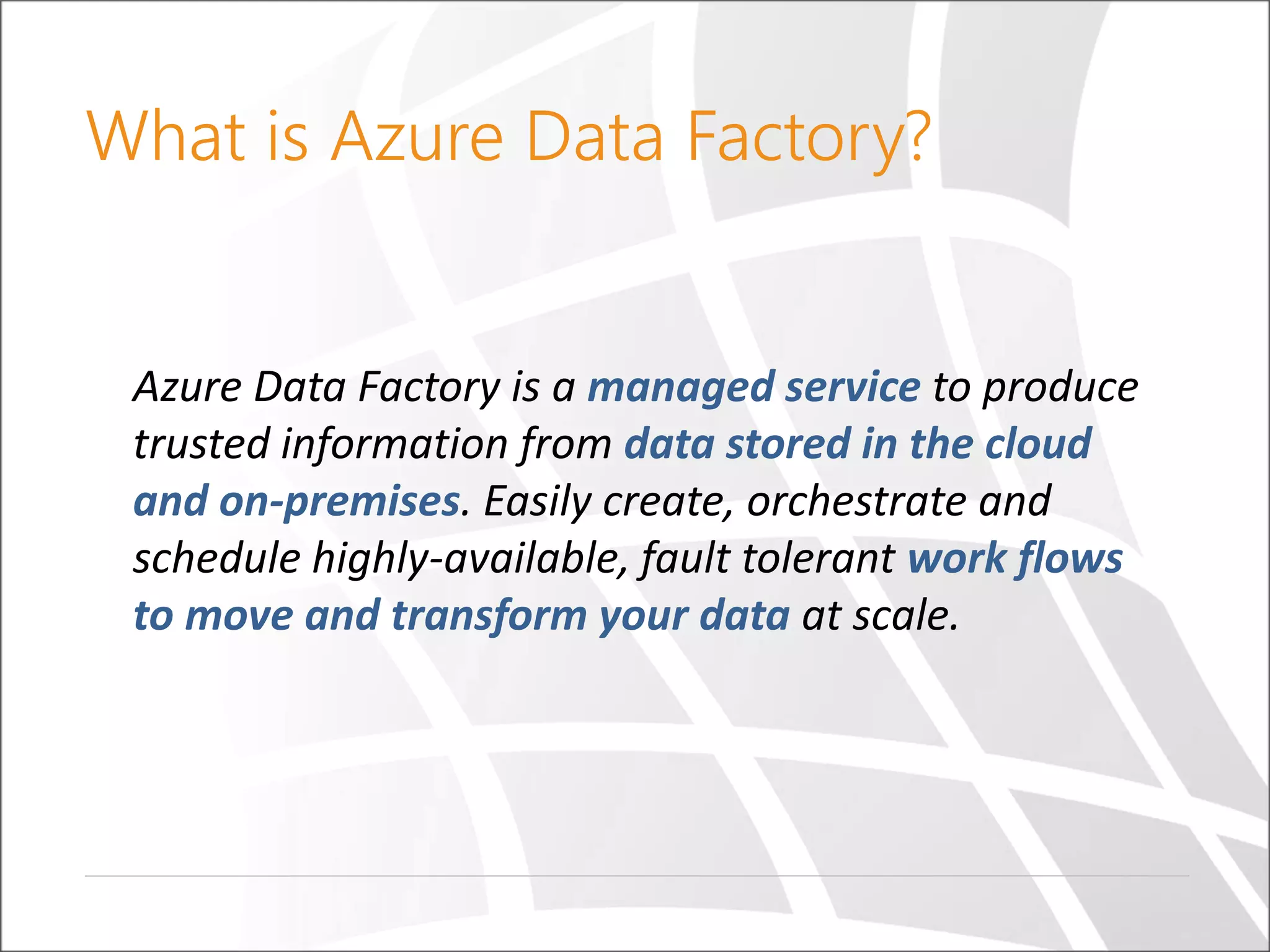 What is Azure Data Factory?
Azure Data Factory is a managed service to produce
trusted information from data stored in the cloud
and on-premises. Easily create, orchestrate and
schedule highly-available, fault tolerant work flows
to move and transform your data at scale.
 