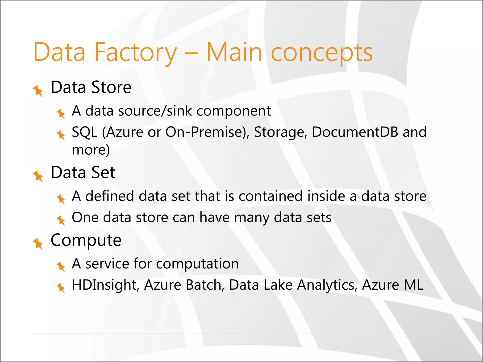Data Factory – Main concepts
Data Store
A data source/sink component
SQL (Azure or On-Premise), Storage, DocumentDB and
more)
Data Set
A defined data set that is contained inside a data store
One data store can have many data sets
Compute
A service for computation
HDInsight, Azure Batch, Data Lake Analytics, Azure ML
 
