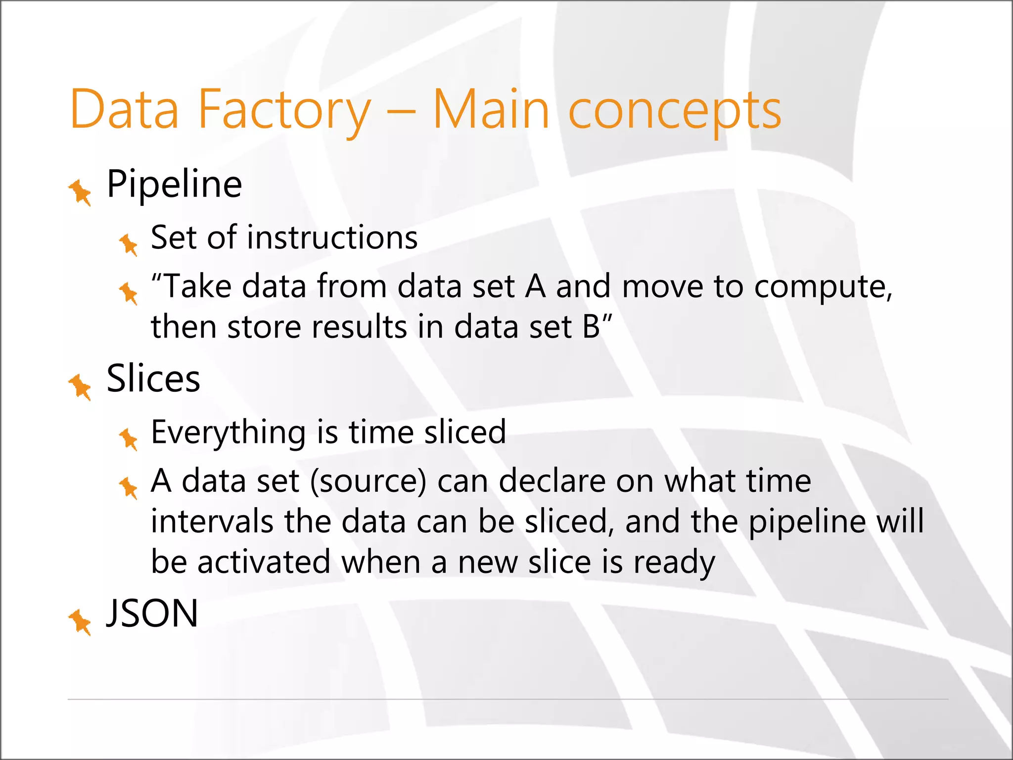 Data Factory – Main concepts
Pipeline
Set of instructions
“Take data from data set A and move to compute,
then store results in data set B”
Slices
Everything is time sliced
A data set (source) can declare on what time
intervals the data can be sliced, and the pipeline will
be activated when a new slice is ready
JSON
 