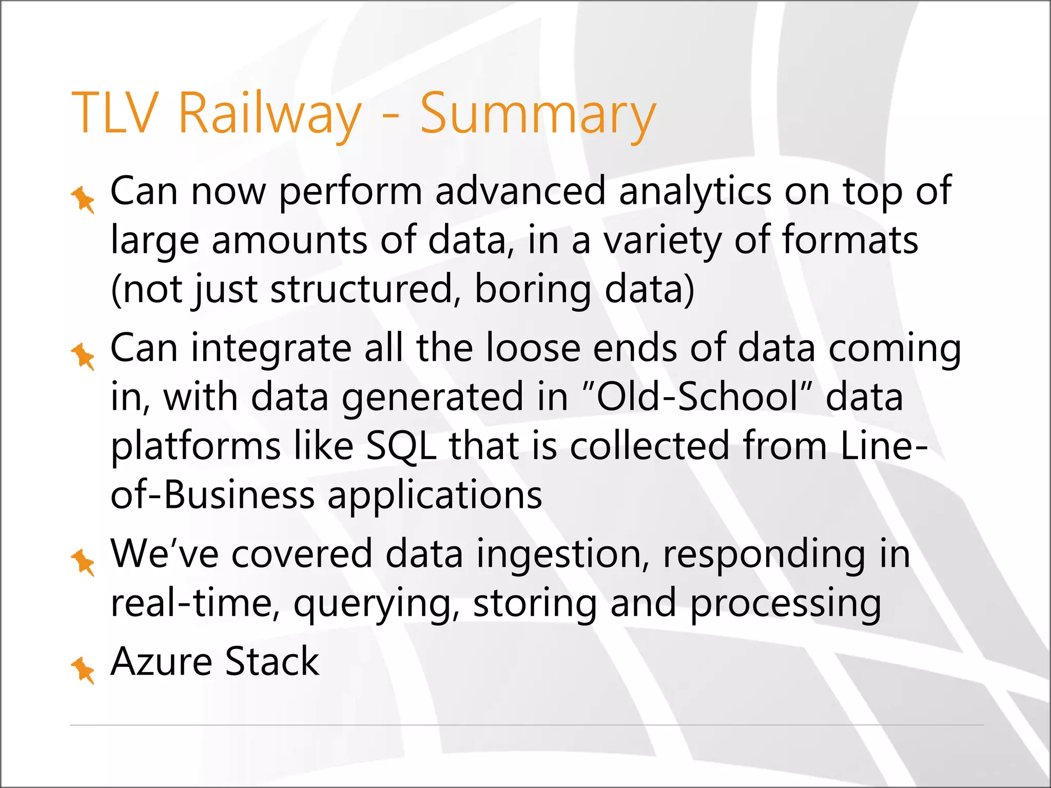 TLV Railway - Summary
Can now perform advanced analytics on top of
large amounts of data, in a variety of formats
(not just structured, boring data)
Can integrate all the loose ends of data coming
in, with data generated in ”Old-School” data
platforms like SQL that is collected from Line-
of-Business applications
We’ve covered data ingestion, responding in
real-time, querying, storing and processing
Azure Stack
 