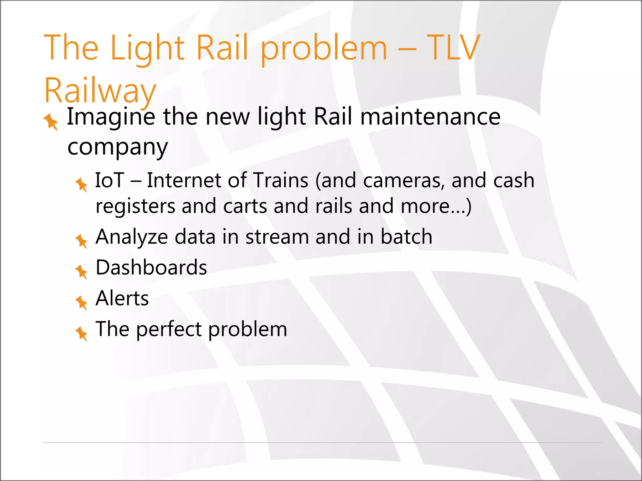 The Light Rail problem – TLV
Railway
Imagine the new light Rail maintenance
company
IoT – Internet of Trains (and cameras, and cash
registers and carts and rails and more…)
Analyze data in stream and in batch
Dashboards
Alerts
The perfect problem
 