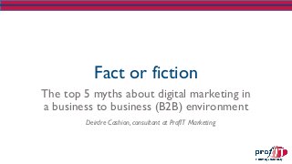 Fact or fiction
The top 5 myths about digital marketing in
a business to business (B2B) environment
Deirdre Cashion, consultant at ProfIT Marketing
 