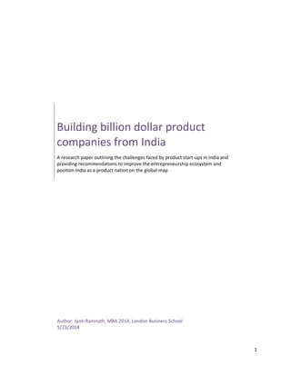 1
Building billion dollar product
companies from India
A research paper outlining the challenges faced by product start-ups in India and
providing recommendations to improve the entrepreneurship ecosystem and
position India as a product nation on the global map
Author: Jyoti Ramnath, MBA 2014, London Business School
5/23/2014
 