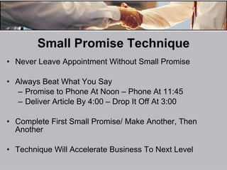 Small Promise Technique Never Leave Appointment Without Small Promise Always Beat What You Say Promise to Phone At Noon – Phone At 11:45 Deliver Article By 4:00 – Drop It Off At 3:00 Complete First Small Promise/ Make Another, Then Another Technique Will Accelerate Business To Next Level 