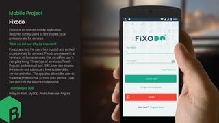 Fixodo
Mobile Project
What we did and why its important
Fixodo is an android mobile application
designed to help users to hire trusted local
professionals for services.
Fixodo app lets the users hire trusted and veriﬁed
professionals for services. Fixodo provides with a
variety of at-home services that simpliﬁes user’s
everyday living. Three type of services offered -
Regular, professional and AMC. User can choose
the service and schedule a time to attend the
service and relax. The app also allows the user to
track the professional 30 mins prior service. User
can also rate the service professional.
Technologies built
Ruby on Rails, MySQL ,Redis,Firebase ,Angular.
 