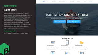Alpha Ships
AlphaShips.com is the world’s ﬁrst online
asset-backed ship ﬁnance marketplace with a
highly scalable framework. Proprietary, data
driven underwriting processes create an
efﬁcient system for private placement of
securities (<3wk asset ﬁnancing, <3 month
warehousing/syndication). The platform has
been integrated with Folio as the clearing
agent and investor administrator.
Technologies built
PHP Laravel, jQuery, MySQL/Redis, AWS
Web Project
 