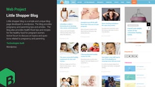 Little Shopper Blog
Little shopper blog is a simple and unique blog
page developed in wordpress. The blog provides
pregnancy and parenting tips and articles. The
blog also provides health/food tips and recipes
for the healthy food for pregnant women.
Active forum to discuss on topics and ques-
tions related to pregnancy and parenting.
Technologies built
Wordpress
Web Project
 