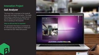 What we did and why its important
The Kinect that is mounted on the treadmill
gives color and depth information. This Depth
information is used by an on-board device to
get the different joint positions of the user
who is standing on the treadmill.
The generated information is monitored via
an interactive app that allows to initiate and
terminate the GAIT ANALYSIS process
Gait Analyzer
Innovation Project
 