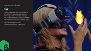 Puzzlers make for an easy transition into VR,
but intelligently incorporating the platform
itself as a puzzle mechanic isn't so simple.
Elixir is a medieval fantasy action puzzle game
build using Unity 3D for the Oculus App Store.
https://drive.google.com/open?
id=0B8loSsEcMlkFRGtBLXowN083bXc
Elixir
Innovation Project
 