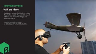 Walk a plank between 2 WWII planes that are
flying high over a city. If you stumble, you will
fall down from the plank to the ground!!!
Built using Unity 3d.
https://drive.google.com/open?
id=0B8loSsEcMlkFMWxXUDlha3pSS0k
Walk the Plane
Innovation Project
 
