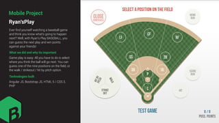 Ryan'sPlay
Mobile Project
What we did and why its important
Ever ﬁnd yourself watching a baseball game
and think you know what's going to happen
next!? Well, with Ryan's Play BASEBALL, you
can guess the next play and win points
against your friends!
Game play is easy. All you have to do is select
where you think the ball will go next. You can
guess one of the nine positions on the ﬁeld, or
the walk / strikeout / hit by pitch option.
Technologies built
Angular JS, Bootstrap JS, HTML 5 / CSS 3,
PHP
 