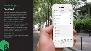 Roomfeed
Mobile Project
What we did and why its important
Roomfeed helps you stay connected with
your roommates using Geo location based
technology. As a location based app,
Roomfeed uses Geo fencing to track if a
user is inside or outside of a location.
Roomfeed is a location based app. Uses Geo
fencing to track if the user is inside or
outside a location. The app allows the user
to set or change their status to be viewed
by all roommates within the group.
Technologies built
Swift, Objective C, Parse, Twilio, Flurry analyt-
ics. IOs platform.
 