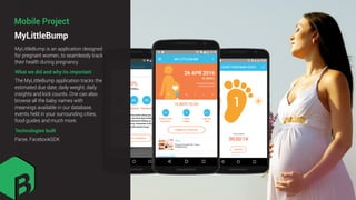 MyLittleBump
Mobile Project
What we did and why its important
MyLittleBump is an application designed
for pregnant women, to seamlessly track
their health during pregnancy.
The MyLittleBump application tracks the
estimated due date, daily weight, daily
insights and kick counts. One can also
browse all the baby names with
meanings available in our database,
events held in your surrounding cities,
food guides and much more.
Technologies built
Parse, FacebookSDK
 
