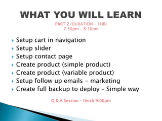  Setup cart in navigation
 Setup slider
 Setup contact page
 Create product (simple product)
 Create product (variable product)
 Setup follow up emails - marketing
 Create full backup to deploy – Simple way
PART 2 (DURATION – 1HR)
7:30pm – 8:30pm
Q & A Session – finish 9:00pm
 