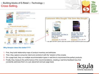 :: Building blocks of E-Retail :: Technology ::
Cross Selling.
Why Amazon does this better????
1. First, they build relationship maps of product inventory and attributes
2. Then, they capture consumer intent and combine it with the “wisdom of the crowds.
3. On a page load, they run multiple recommendation types in real time to recommend the perfect products.
4. Finally, they measure the performance of the recommendations, creating a real time-feedback loop that
constantly optimizes them on a per placement and per page basis
 
