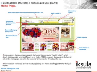 :: Building blocks of E-Retail :: Technology :: Case Study ::
Home Page.
•Proflowers.com displays on each page in the header banner saying “Need it today?”, which
clearly attracts people who need flowers now – today. 1800flowers.com displays a similar banner
only on the home page, but not in the header or anywhere else throughout the site.
•Proflowers.com homepage is more visually appealing and makes a selling point rather than just
display.
Multi-brand Websites integrated with single Check out
Highlighted
Customer Care
Number
Create Urgency
Need it today !!
Best Sellers on
homepage
Separate Category
for Occasion
Prominent Search
Box
International
Orders
Source: ProImpact7.com
By Jan Petrovic
 
