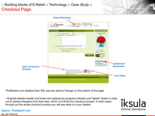Source: ProImpact7.com
By Jan Petrovic
•Proflowers.com displays their SSL security seal by Verisign on the bottom of the page
• Original website header and footer are replaced by progress indicator and “lighter” footer in order
not to distract shoppers from their task, which is to finish the checkout process. In both cases
through out the whole checkout process you will see what is in your basket,
Steps Remaining
Satisfaction
Guarantees
Trust Seals
Safe Transaction
Prompts
:: Building blocks of E-Retail :: Technology :: Case Study ::
Checkout Page.
 
