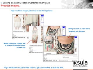 :: Building blocks of E-Retail :: Content :: Overview ::
Product Images.
Model shots give a better feel
of how the product will look
on a person
High resolution model shots help to get consumers a real life feel.
High resolution images gets close to real life experience
Ability to zoom to view fabric
detailing and designs
 