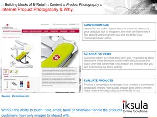:: Building blocks of E-Retail :: Content :: Product Photography ::
Internet Product Photography & Why.
ALTERNATIVE VIEWS
Customers don’t buy what they can’t see, "You need to show
alternative views because you’re really trying to close the
touch-and-feel barrier that is lacking on the website that you
can experience in a store setting.
Source: Victorinox.com
Without the ability to touch, hold, smell, taste or otherwise handle the products
customers have only images to interact with.
CONVERSION RATE
Ultimately, the softer, tastier, flashier and more attractive
your products look to shoppers, the more confident they’ll
feel about purchasing from you and the better your
“conversion rate” will be.
EVALUATE PRODUCTS
Provide a competitive advantage. In a crowded e-commerce
landscape offering high quality images (and plenty of them)
helps users evaluate products and decide to buy.
 