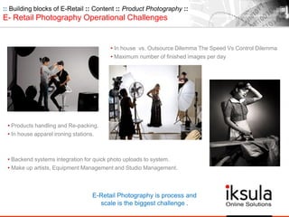 :: Building blocks of E-Retail :: Content :: Product Photography ::
E- Retail Photography Operational Challenges
• Products handling and Re-packing.
• In house apparel ironing stations.
• Backend systems integration for quick photo uploads to system.
• Make up artists, Equipment Management and Studio Management.
• In house vs. Outsource Dilemma The Speed Vs Control Dilemma
• Maximum number of finished images per day
E-Retail Photography is process and
scale is the biggest challenge .
 