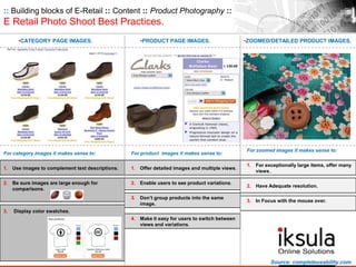 :: Building blocks of E-Retail :: Content :: Product Photography ::
E Retail Photo Shoot Best Practices.
•CATEGORY PAGE IMAGES. •PRODUCT PAGE IMAGES. •ZOOMED/DETAILED PRODUCT IMAGES.
For category images it makes sense to:
1. Use images to complement text descriptions.
2. Be sure images are large enough for
comparisons.
3. Display color swatches.
For product images it makes sense to:
1. Offer detailed images and multiple views.
2. Enable users to see product variations.
3. Don’t group products into the same
image.
4. Make it easy for users to switch between
views and variations.
For zoomed images it makes sense to:
1. For exceptionally large items, offer many
views..
2. Have Adequate resolution.
3. In Focus with the mouse over.
Source: completeusability.com
 