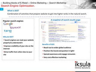 :: Building blocks of E-Retail :: Online Marketing :: Search Marketing:
Search Engine Optimization.
What is SEO?
Combination of activities that prepare website to get into higher ranks in the natural search.
A snapshot of search results page
Benefits of SEO:
 Reach out to wider global audience
 Position the brand and position it right!
 Spread awareness and engage consumer.
 Very cost effective marketing
Popular search engines
Why do SEO?
 Search engines can read your website
properly & understand it
Improve credibility of your site on the
internet
Drive traffic from other sites to your
site
1
 