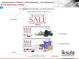 :: Building blocks of E-Retail :: Online Marketing :: Email Marketing ::
Email Marketing: Details …..
SUBJECT : Sandesh, Season of Sale on Myntra - Up to 50% OFF on 200+ Brands
To unsubscribe, click here
Send this message to a friend.
To view a web version of this message, click here
Up to 50% Off on Footwear for Men & Women. Rs. 125 onwards.
SHOP NOW
Up to 50% Off on Accessories for Men & Women. Rs. 125 onwards.
SHOP NOW
Create Urgency
Personalization
Sharing
Opt out option
High Quality Images
4
 