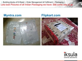 :: Building blocks of E-Retail :: Order Management & Fulfillment :: Packaging ::
Lets took Pictures of all Indian Packaging we have: Still some way to go
Myntra.com Flipkart.com
 
