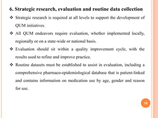 10
6. Strategic research, evaluation and routine data collection
 Strategic research is required at all levels to support the development of
QUM initiatives.
 All QUM endeavors require evaluation, whether implemented locally,
regionally or on a state-wide or national basis.
 Evaluation should sit within a quality improvement cycle, with the
results used to refine and improve practice.
 Routine datasets must be established to assist in evaluation, including a
comprehensive pharmaco-epidemiological database that is patient-linked
and contains information on medication use by age, gender and reason
for use.
 