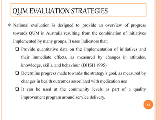 13
QUM EVALUATION STRATEGIES
 National evaluation is designed to provide an overview of progress
towards QUM in Australia resulting from the combination of initiatives
implemented by many groups. It uses indicators that:
 Provide quantitative data on the implementation of initiatives and
their immediate effects, as measured by changes in attitudes,
knowledge, skills, and behaviour (DHSH 1995)
 Determine progress made towards the strategy’s goal, as measured by
changes in health outcomes associated with medication use
 It can be used at the community levels as part of a quality
improvement program around service delivery.
 