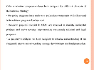 14
Other evaluation components have been designed for different elements of
the National Strategy:
• On-going programs have their own evaluation component to facilitate and
inform future program development
• Research projects relevant to QUM are assessed to identify successful
projects and move towards implementing sustainable national and local
programs
• A qualitative analysis has been designed to enhance understanding of the
successful processes surrounding strategy development and implementation
 