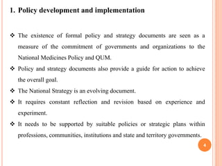 4
1. Policy development and implementation
 The existence of formal policy and strategy documents are seen as a
measure of the commitment of governments and organizations to the
National Medicines Policy and QUM.
 Policy and strategy documents also provide a guide for action to achieve
the overall goal.
 The National Strategy is an evolving document.
 It requires constant reflection and revision based on experience and
experiment.
 It needs to be supported by suitable policies or strategic plans within
professions, communities, institutions and state and territory governments.
 