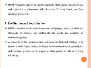 5
 QUM principles need to be incorporated into other health-related policies
and legislation at Commonwealth, State and Territory levels, and their
adoption monitored.
2. Facilitation and coordination
 QUM is founded on the close involvement of groups that set professional
standards of practice and understand the needs and concerns of
community groups.
 A principle of the approach that underpins the National Strategy is to
stimulate and support initiatives within local communities or professional
and consumer groups, and to support existing groups already developing
initiatives.
 