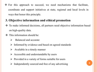 6
 For this approach to succeed, we need mechanisms that facilitate,
coordinate and support initiatives at state, regional and local levels in
ways that honor this principle.
3. Objective information and ethical promotion
 To make informed decisions, all partners need objective information based
on high-quality data.
 This information should be:
 Balanced and accurate
 Informed by evidence and based on agreed standards
 Available in a timely manner
 Accessible and understandable by users
 Provided in a variety of forms suitable for users
 Independently sourced and free of any advertising
 
