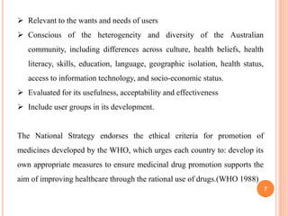 7
 Relevant to the wants and needs of users
 Conscious of the heterogeneity and diversity of the Australian
community, including differences across culture, health beliefs, health
literacy, skills, education, language, geographic isolation, health status,
access to information technology, and socio-economic status.
 Evaluated for its usefulness, acceptability and effectiveness
 Include user groups in its development.
The National Strategy endorses the ethical criteria for promotion of
medicines developed by the WHO, which urges each country to: develop its
own appropriate measures to ensure medicinal drug promotion supports the
aim of improving healthcare through the rational use of drugs.(WHO 1988)
 