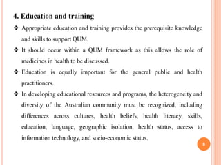 8
4. Education and training
 Appropriate education and training provides the prerequisite knowledge
and skills to support QUM.
 It should occur within a QUM framework as this allows the role of
medicines in health to be discussed.
 Education is equally important for the general public and health
practitioners.
 In developing educational resources and programs, the heterogeneity and
diversity of the Australian community must be recognized, including
differences across cultures, health beliefs, health literacy, skills,
education, language, geographic isolation, health status, access to
information technology, and socio-economic status.
 